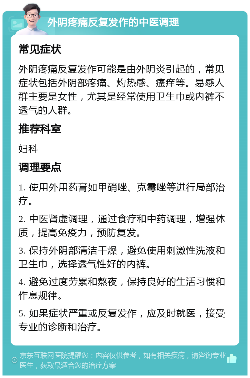 外阴疼痛反复发作的中医调理 常见症状 外阴疼痛反复发作可能是由外阴炎引起的，常见症状包括外阴部疼痛、灼热感、瘙痒等。易感人群主要是女性，尤其是经常使用卫生巾或内裤不透气的人群。 推荐科室 妇科 调理要点 1. 使用外用药膏如甲硝唑、克霉唑等进行局部治疗。 2. 中医肾虚调理，通过食疗和中药调理，增强体质，提高免疫力，预防复发。 3. 保持外阴部清洁干燥，避免使用刺激性洗液和卫生巾，选择透气性好的内裤。 4. 避免过度劳累和熬夜，保持良好的生活习惯和作息规律。 5. 如果症状严重或反复发作，应及时就医，接受专业的诊断和治疗。