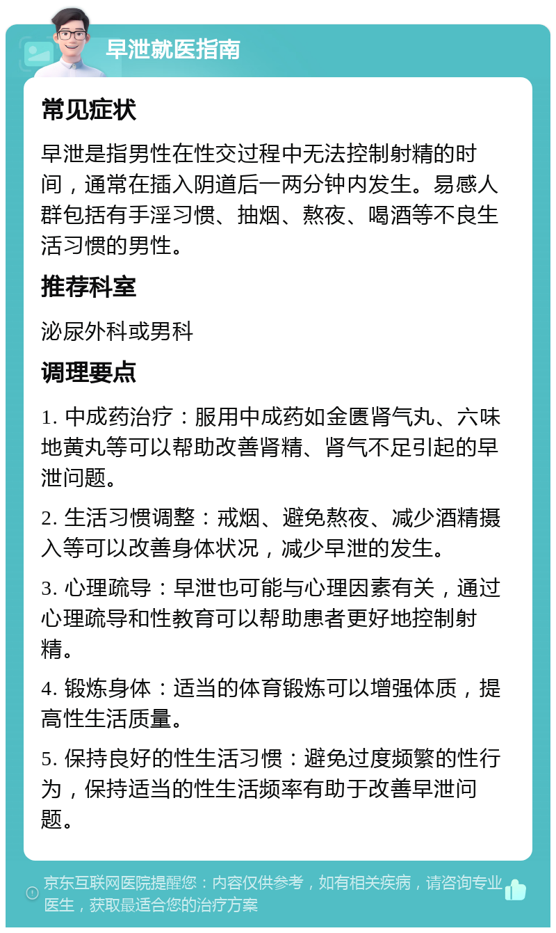 早泄就医指南 常见症状 早泄是指男性在性交过程中无法控制射精的时间，通常在插入阴道后一两分钟内发生。易感人群包括有手淫习惯、抽烟、熬夜、喝酒等不良生活习惯的男性。 推荐科室 泌尿外科或男科 调理要点 1. 中成药治疗：服用中成药如金匮肾气丸、六味地黄丸等可以帮助改善肾精、肾气不足引起的早泄问题。 2. 生活习惯调整：戒烟、避免熬夜、减少酒精摄入等可以改善身体状况，减少早泄的发生。 3. 心理疏导：早泄也可能与心理因素有关，通过心理疏导和性教育可以帮助患者更好地控制射精。 4. 锻炼身体：适当的体育锻炼可以增强体质，提高性生活质量。 5. 保持良好的性生活习惯：避免过度频繁的性行为，保持适当的性生活频率有助于改善早泄问题。