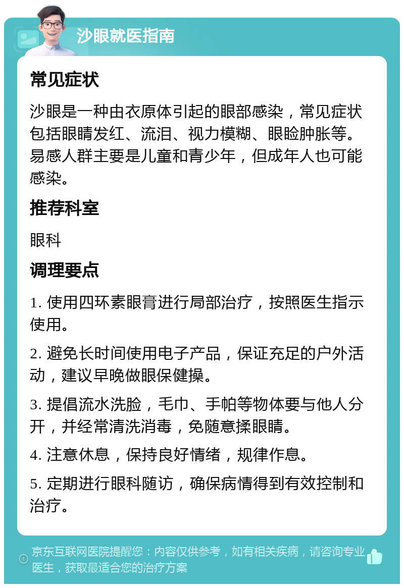 沙眼就医指南 常见症状 沙眼是一种由衣原体引起的眼部感染，常见症状包括眼睛发红、流泪、视力模糊、眼睑肿胀等。易感人群主要是儿童和青少年，但成年人也可能感染。 推荐科室 眼科 调理要点 1. 使用四环素眼膏进行局部治疗，按照医生指示使用。 2. 避免长时间使用电子产品，保证充足的户外活动，建议早晚做眼保健操。 3. 提倡流水洗脸，毛巾、手帕等物体要与他人分开，并经常清洗消毒，免随意揉眼睛。 4. 注意休息，保持良好情绪，规律作息。 5. 定期进行眼科随访，确保病情得到有效控制和治疗。