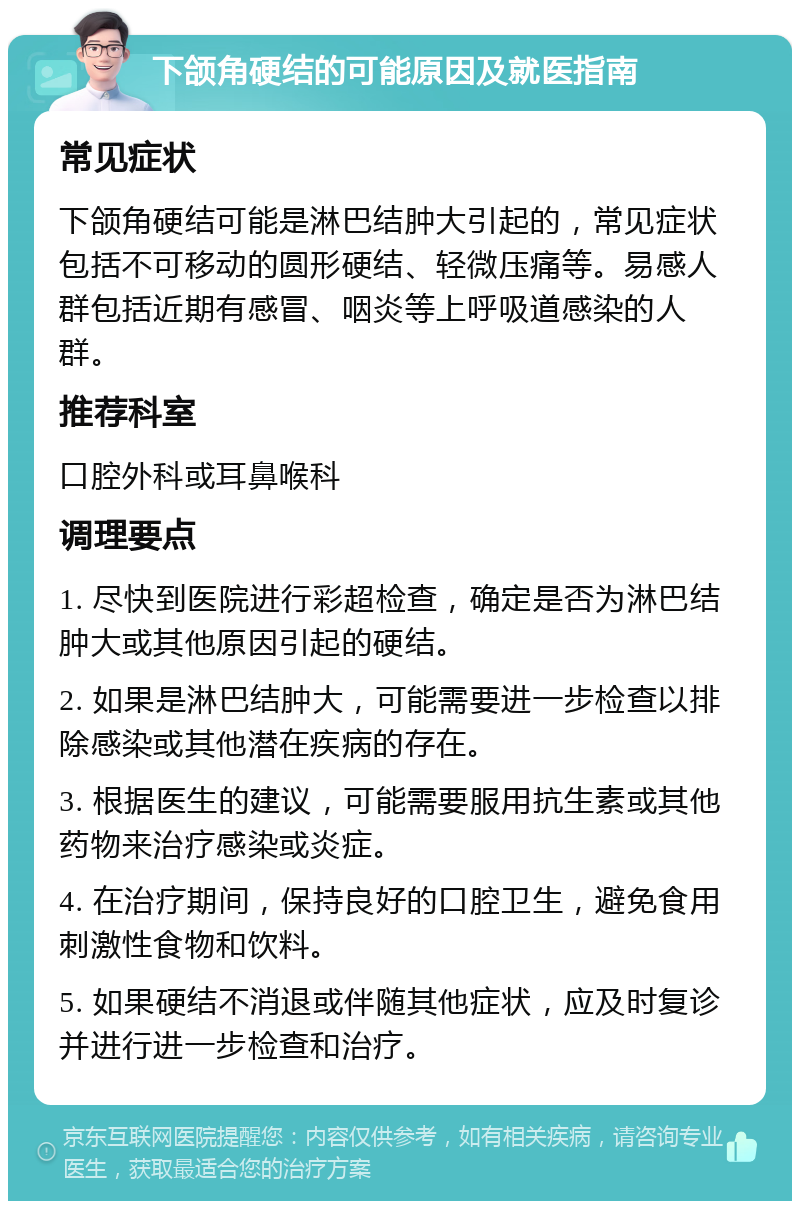 下颌角硬结的可能原因及就医指南 常见症状 下颌角硬结可能是淋巴结肿大引起的，常见症状包括不可移动的圆形硬结、轻微压痛等。易感人群包括近期有感冒、咽炎等上呼吸道感染的人群。 推荐科室 口腔外科或耳鼻喉科 调理要点 1. 尽快到医院进行彩超检查，确定是否为淋巴结肿大或其他原因引起的硬结。 2. 如果是淋巴结肿大，可能需要进一步检查以排除感染或其他潜在疾病的存在。 3. 根据医生的建议，可能需要服用抗生素或其他药物来治疗感染或炎症。 4. 在治疗期间，保持良好的口腔卫生，避免食用刺激性食物和饮料。 5. 如果硬结不消退或伴随其他症状，应及时复诊并进行进一步检查和治疗。