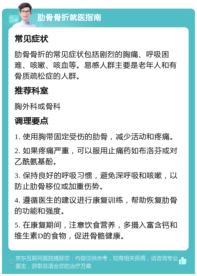 肋骨骨折就医指南 常见症状 肋骨骨折的常见症状包括剧烈的胸痛、呼吸困难、咳嗽、咳血等。易感人群主要是老年人和有骨质疏松症的人群。 推荐科室 胸外科或骨科 调理要点 1. 使用胸带固定受伤的肋骨，减少活动和疼痛。 2. 如果疼痛严重，可以服用止痛药如布洛芬或对乙酰氨基酚。 3. 保持良好的呼吸习惯，避免深呼吸和咳嗽，以防止肋骨移位或加重伤势。 4. 遵循医生的建议进行康复训练，帮助恢复肋骨的功能和强度。 5. 在康复期间，注意饮食营养，多摄入富含钙和维生素D的食物，促进骨骼健康。