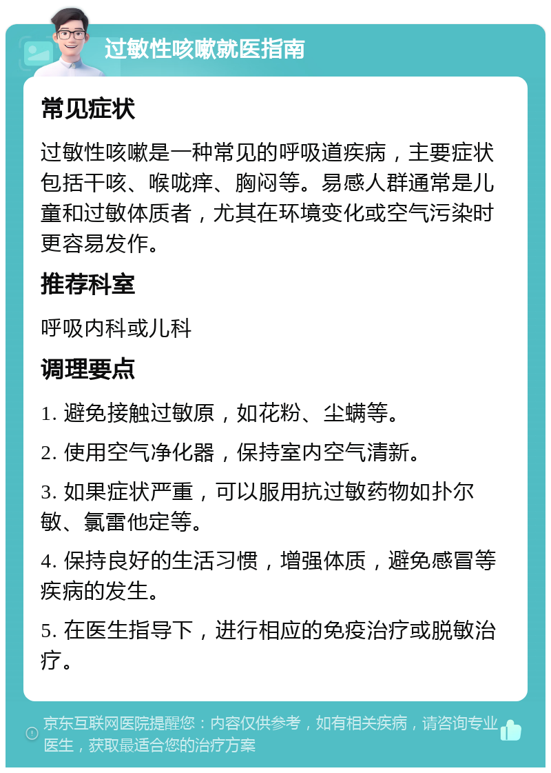 过敏性咳嗽就医指南 常见症状 过敏性咳嗽是一种常见的呼吸道疾病，主要症状包括干咳、喉咙痒、胸闷等。易感人群通常是儿童和过敏体质者，尤其在环境变化或空气污染时更容易发作。 推荐科室 呼吸内科或儿科 调理要点 1. 避免接触过敏原，如花粉、尘螨等。 2. 使用空气净化器，保持室内空气清新。 3. 如果症状严重，可以服用抗过敏药物如扑尔敏、氯雷他定等。 4. 保持良好的生活习惯，增强体质，避免感冒等疾病的发生。 5. 在医生指导下，进行相应的免疫治疗或脱敏治疗。