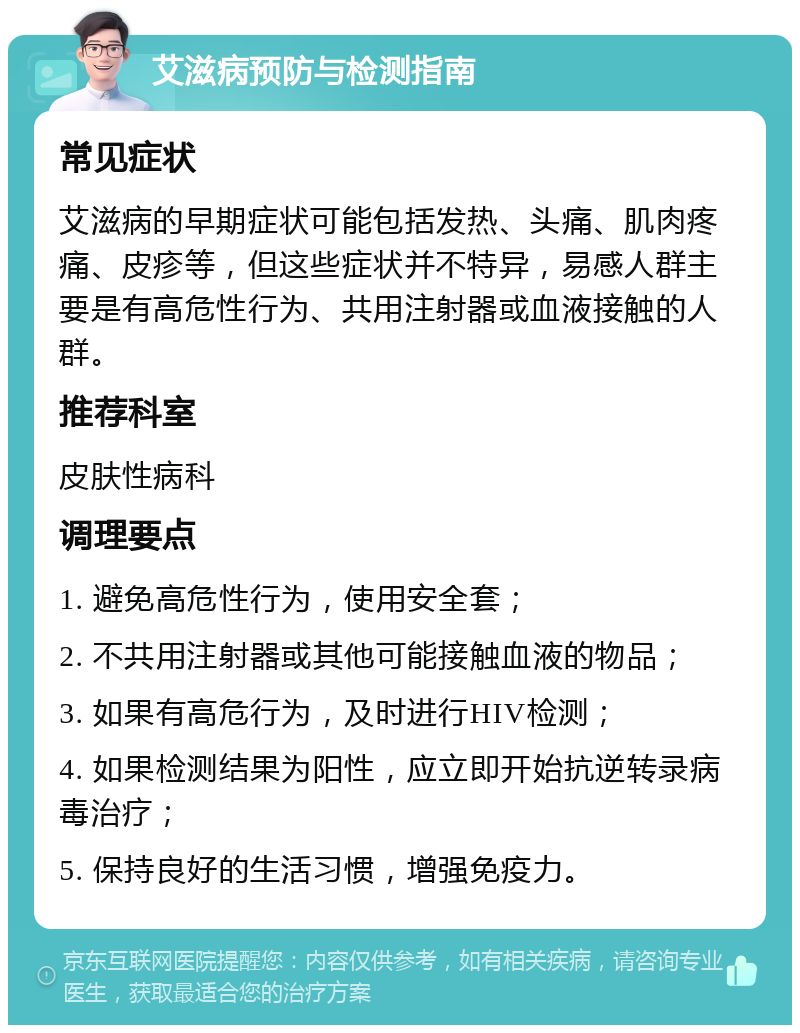 艾滋病预防与检测指南 常见症状 艾滋病的早期症状可能包括发热、头痛、肌肉疼痛、皮疹等，但这些症状并不特异，易感人群主要是有高危性行为、共用注射器或血液接触的人群。 推荐科室 皮肤性病科 调理要点 1. 避免高危性行为，使用安全套； 2. 不共用注射器或其他可能接触血液的物品； 3. 如果有高危行为，及时进行HIV检测； 4. 如果检测结果为阳性，应立即开始抗逆转录病毒治疗； 5. 保持良好的生活习惯，增强免疫力。