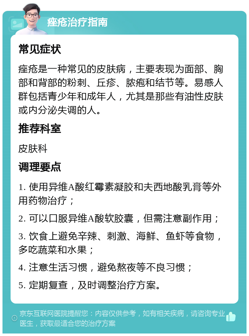 痤疮治疗指南 常见症状 痤疮是一种常见的皮肤病，主要表现为面部、胸部和背部的粉刺、丘疹、脓疱和结节等。易感人群包括青少年和成年人，尤其是那些有油性皮肤或内分泌失调的人。 推荐科室 皮肤科 调理要点 1. 使用异维A酸红霉素凝胶和夫西地酸乳膏等外用药物治疗； 2. 可以口服异维A酸软胶囊，但需注意副作用； 3. 饮食上避免辛辣、刺激、海鲜、鱼虾等食物，多吃蔬菜和水果； 4. 注意生活习惯，避免熬夜等不良习惯； 5. 定期复查，及时调整治疗方案。