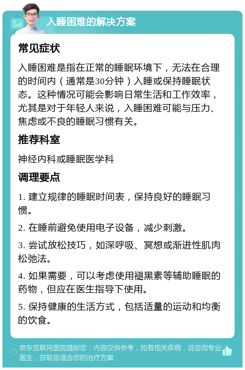 入睡困难的解决方案 常见症状 入睡困难是指在正常的睡眠环境下，无法在合理的时间内（通常是30分钟）入睡或保持睡眠状态。这种情况可能会影响日常生活和工作效率，尤其是对于年轻人来说，入睡困难可能与压力、焦虑或不良的睡眠习惯有关。 推荐科室 神经内科或睡眠医学科 调理要点 1. 建立规律的睡眠时间表，保持良好的睡眠习惯。 2. 在睡前避免使用电子设备，减少刺激。 3. 尝试放松技巧，如深呼吸、冥想或渐进性肌肉松弛法。 4. 如果需要，可以考虑使用褪黑素等辅助睡眠的药物，但应在医生指导下使用。 5. 保持健康的生活方式，包括适量的运动和均衡的饮食。