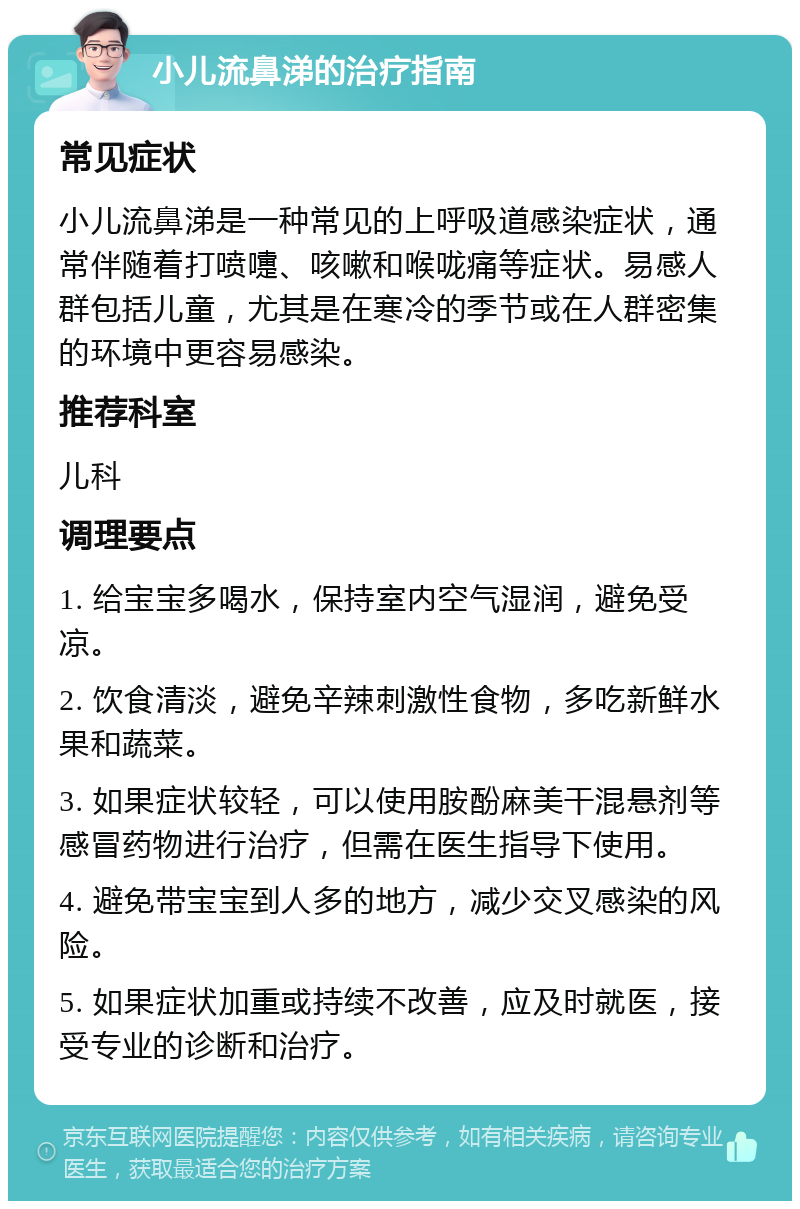 小儿流鼻涕的治疗指南 常见症状 小儿流鼻涕是一种常见的上呼吸道感染症状，通常伴随着打喷嚏、咳嗽和喉咙痛等症状。易感人群包括儿童，尤其是在寒冷的季节或在人群密集的环境中更容易感染。 推荐科室 儿科 调理要点 1. 给宝宝多喝水，保持室内空气湿润，避免受凉。 2. 饮食清淡，避免辛辣刺激性食物，多吃新鲜水果和蔬菜。 3. 如果症状较轻，可以使用胺酚麻美干混悬剂等感冒药物进行治疗，但需在医生指导下使用。 4. 避免带宝宝到人多的地方，减少交叉感染的风险。 5. 如果症状加重或持续不改善，应及时就医，接受专业的诊断和治疗。