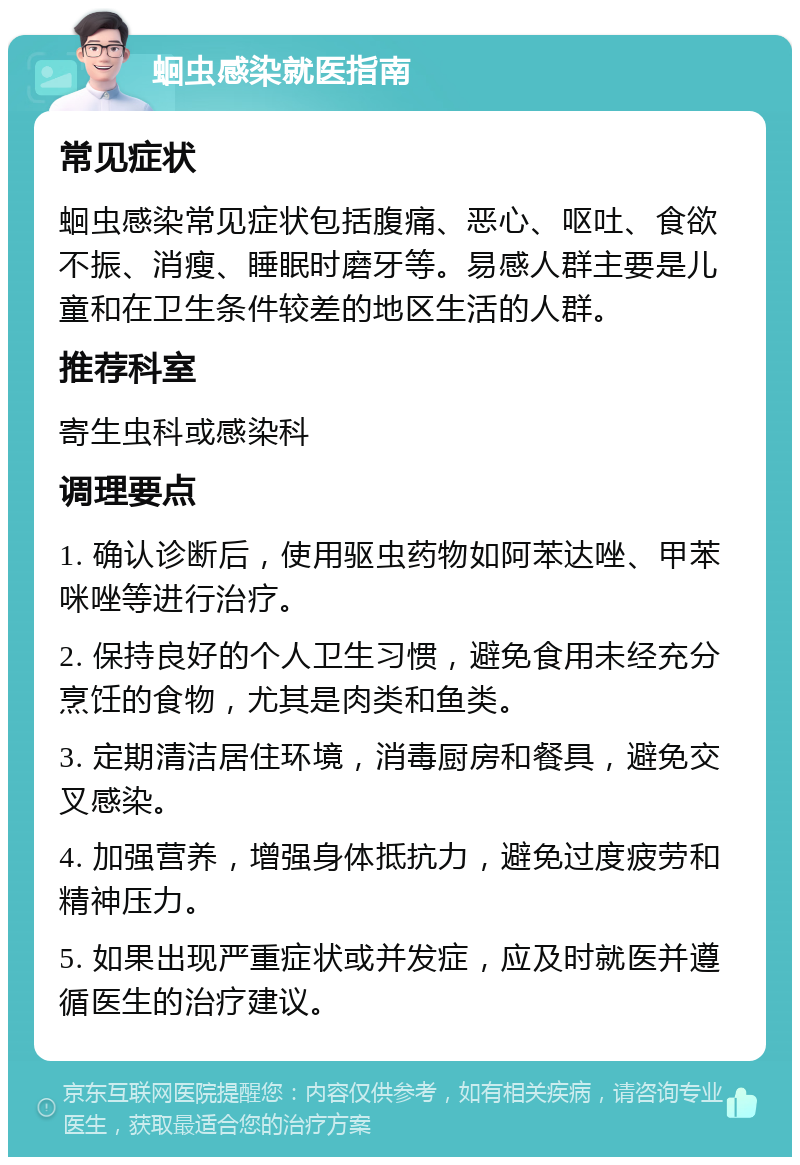 蛔虫感染就医指南 常见症状 蛔虫感染常见症状包括腹痛、恶心、呕吐、食欲不振、消瘦、睡眠时磨牙等。易感人群主要是儿童和在卫生条件较差的地区生活的人群。 推荐科室 寄生虫科或感染科 调理要点 1. 确认诊断后，使用驱虫药物如阿苯达唑、甲苯咪唑等进行治疗。 2. 保持良好的个人卫生习惯，避免食用未经充分烹饪的食物，尤其是肉类和鱼类。 3. 定期清洁居住环境，消毒厨房和餐具，避免交叉感染。 4. 加强营养，增强身体抵抗力，避免过度疲劳和精神压力。 5. 如果出现严重症状或并发症，应及时就医并遵循医生的治疗建议。