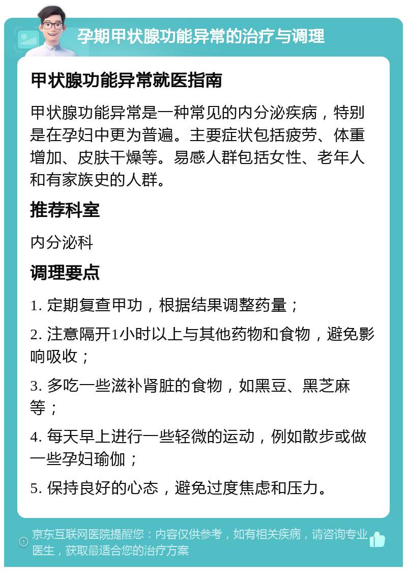 孕期甲状腺功能异常的治疗与调理 甲状腺功能异常就医指南 甲状腺功能异常是一种常见的内分泌疾病，特别是在孕妇中更为普遍。主要症状包括疲劳、体重增加、皮肤干燥等。易感人群包括女性、老年人和有家族史的人群。 推荐科室 内分泌科 调理要点 1. 定期复查甲功，根据结果调整药量； 2. 注意隔开1小时以上与其他药物和食物，避免影响吸收； 3. 多吃一些滋补肾脏的食物，如黑豆、黑芝麻等； 4. 每天早上进行一些轻微的运动，例如散步或做一些孕妇瑜伽； 5. 保持良好的心态，避免过度焦虑和压力。