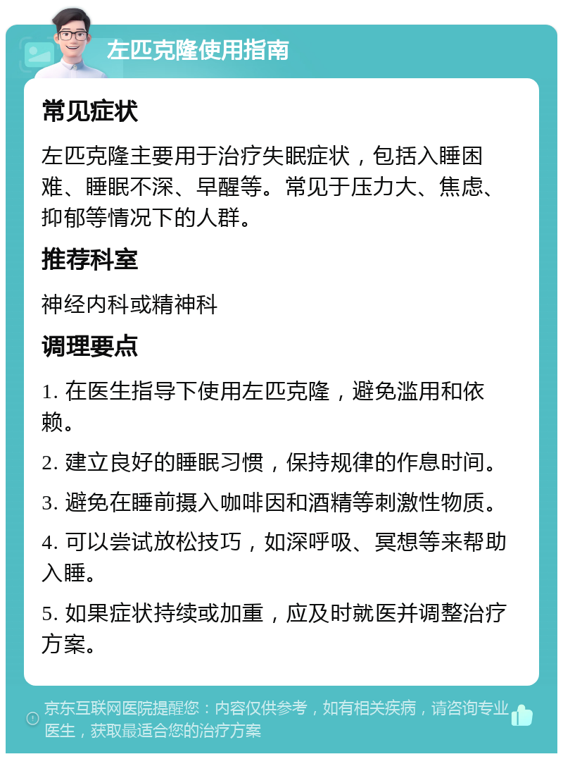 左匹克隆使用指南 常见症状 左匹克隆主要用于治疗失眠症状，包括入睡困难、睡眠不深、早醒等。常见于压力大、焦虑、抑郁等情况下的人群。 推荐科室 神经内科或精神科 调理要点 1. 在医生指导下使用左匹克隆，避免滥用和依赖。 2. 建立良好的睡眠习惯，保持规律的作息时间。 3. 避免在睡前摄入咖啡因和酒精等刺激性物质。 4. 可以尝试放松技巧，如深呼吸、冥想等来帮助入睡。 5. 如果症状持续或加重，应及时就医并调整治疗方案。