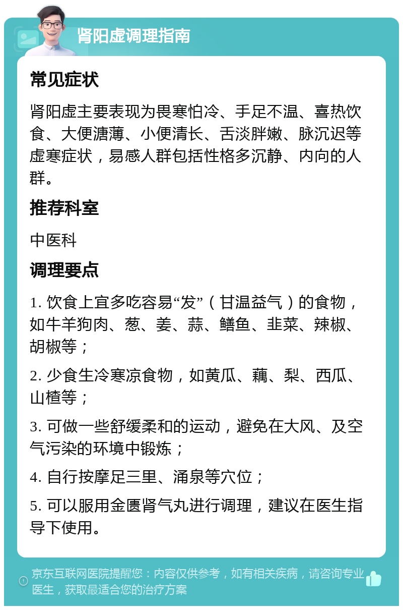 肾阳虚调理指南 常见症状 肾阳虚主要表现为畏寒怕冷、手足不温、喜热饮食、大便溏薄、小便清长、舌淡胖嫩、脉沉迟等虚寒症状，易感人群包括性格多沉静、内向的人群。 推荐科室 中医科 调理要点 1. 饮食上宜多吃容易“发”（甘温益气）的食物，如牛羊狗肉、葱、姜、蒜、鳝鱼、韭菜、辣椒、胡椒等； 2. 少食生冷寒凉食物，如黄瓜、藕、梨、西瓜、山楂等； 3. 可做一些舒缓柔和的运动，避免在大风、及空气污染的环境中锻炼； 4. 自行按摩足三里、涌泉等穴位； 5. 可以服用金匮肾气丸进行调理，建议在医生指导下使用。