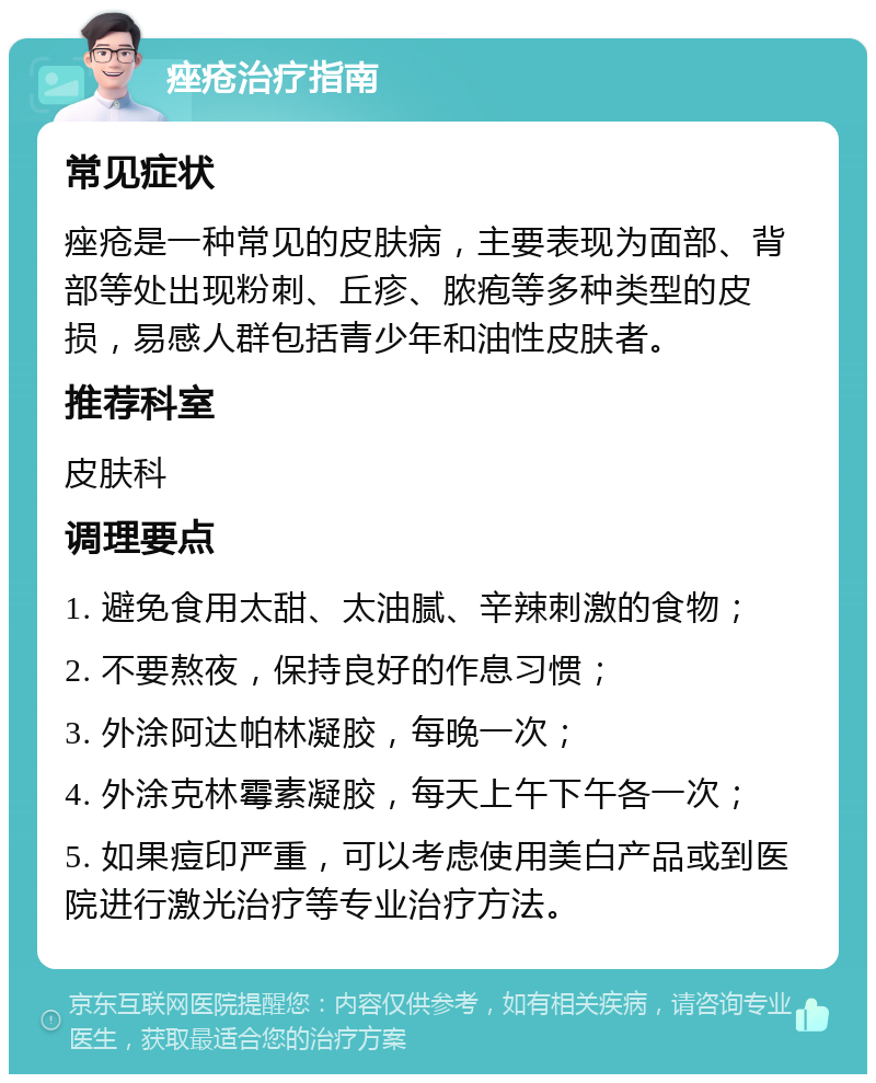 痤疮治疗指南 常见症状 痤疮是一种常见的皮肤病，主要表现为面部、背部等处出现粉刺、丘疹、脓疱等多种类型的皮损，易感人群包括青少年和油性皮肤者。 推荐科室 皮肤科 调理要点 1. 避免食用太甜、太油腻、辛辣刺激的食物； 2. 不要熬夜，保持良好的作息习惯； 3. 外涂阿达帕林凝胶，每晚一次； 4. 外涂克林霉素凝胶，每天上午下午各一次； 5. 如果痘印严重，可以考虑使用美白产品或到医院进行激光治疗等专业治疗方法。