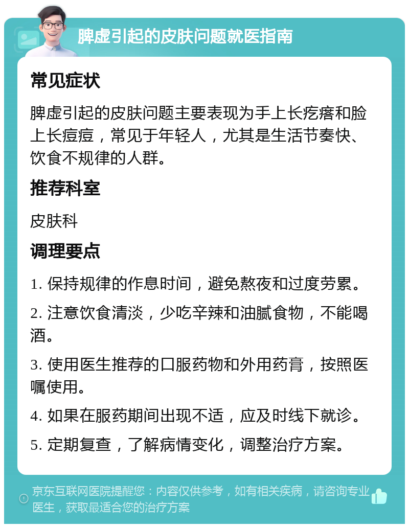 脾虚引起的皮肤问题就医指南 常见症状 脾虚引起的皮肤问题主要表现为手上长疙瘩和脸上长痘痘，常见于年轻人，尤其是生活节奏快、饮食不规律的人群。 推荐科室 皮肤科 调理要点 1. 保持规律的作息时间，避免熬夜和过度劳累。 2. 注意饮食清淡，少吃辛辣和油腻食物，不能喝酒。 3. 使用医生推荐的口服药物和外用药膏，按照医嘱使用。 4. 如果在服药期间出现不适，应及时线下就诊。 5. 定期复查，了解病情变化，调整治疗方案。