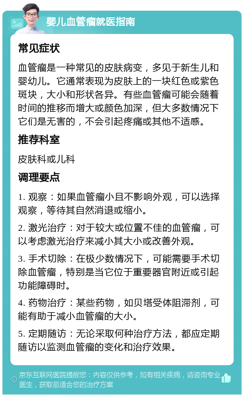 婴儿血管瘤就医指南 常见症状 血管瘤是一种常见的皮肤病变，多见于新生儿和婴幼儿。它通常表现为皮肤上的一块红色或紫色斑块，大小和形状各异。有些血管瘤可能会随着时间的推移而增大或颜色加深，但大多数情况下它们是无害的，不会引起疼痛或其他不适感。 推荐科室 皮肤科或儿科 调理要点 1. 观察：如果血管瘤小且不影响外观，可以选择观察，等待其自然消退或缩小。 2. 激光治疗：对于较大或位置不佳的血管瘤，可以考虑激光治疗来减小其大小或改善外观。 3. 手术切除：在极少数情况下，可能需要手术切除血管瘤，特别是当它位于重要器官附近或引起功能障碍时。 4. 药物治疗：某些药物，如贝塔受体阻滞剂，可能有助于减小血管瘤的大小。 5. 定期随访：无论采取何种治疗方法，都应定期随访以监测血管瘤的变化和治疗效果。