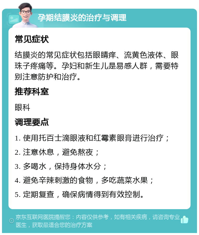 孕期结膜炎的治疗与调理 常见症状 结膜炎的常见症状包括眼睛痒、流黄色液体、眼珠子疼痛等。孕妇和新生儿是易感人群，需要特别注意防护和治疗。 推荐科室 眼科 调理要点 1. 使用托百士滴眼液和红霉素眼膏进行治疗； 2. 注意休息，避免熬夜； 3. 多喝水，保持身体水分； 4. 避免辛辣刺激的食物，多吃蔬菜水果； 5. 定期复查，确保病情得到有效控制。