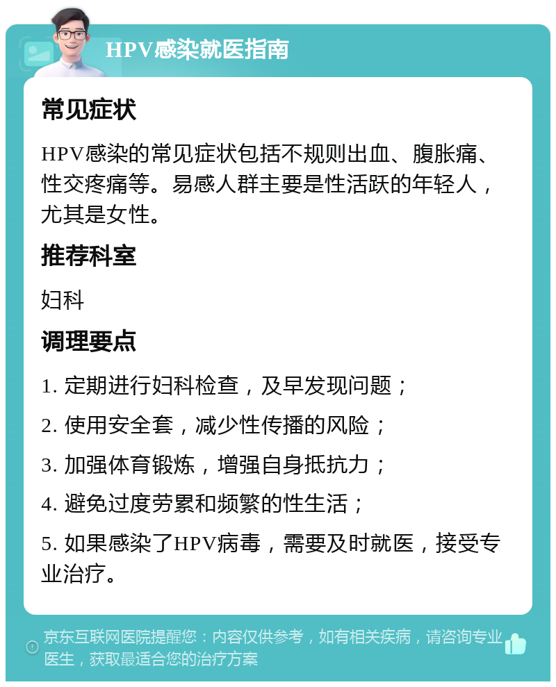 HPV感染就医指南 常见症状 HPV感染的常见症状包括不规则出血、腹胀痛、性交疼痛等。易感人群主要是性活跃的年轻人，尤其是女性。 推荐科室 妇科 调理要点 1. 定期进行妇科检查，及早发现问题； 2. 使用安全套，减少性传播的风险； 3. 加强体育锻炼，增强自身抵抗力； 4. 避免过度劳累和频繁的性生活； 5. 如果感染了HPV病毒，需要及时就医，接受专业治疗。