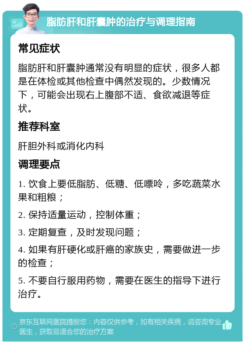 脂肪肝和肝囊肿的治疗与调理指南 常见症状 脂肪肝和肝囊肿通常没有明显的症状，很多人都是在体检或其他检查中偶然发现的。少数情况下，可能会出现右上腹部不适、食欲减退等症状。 推荐科室 肝胆外科或消化内科 调理要点 1. 饮食上要低脂肪、低糖、低嘌呤，多吃蔬菜水果和粗粮； 2. 保持适量运动，控制体重； 3. 定期复查，及时发现问题； 4. 如果有肝硬化或肝癌的家族史，需要做进一步的检查； 5. 不要自行服用药物，需要在医生的指导下进行治疗。