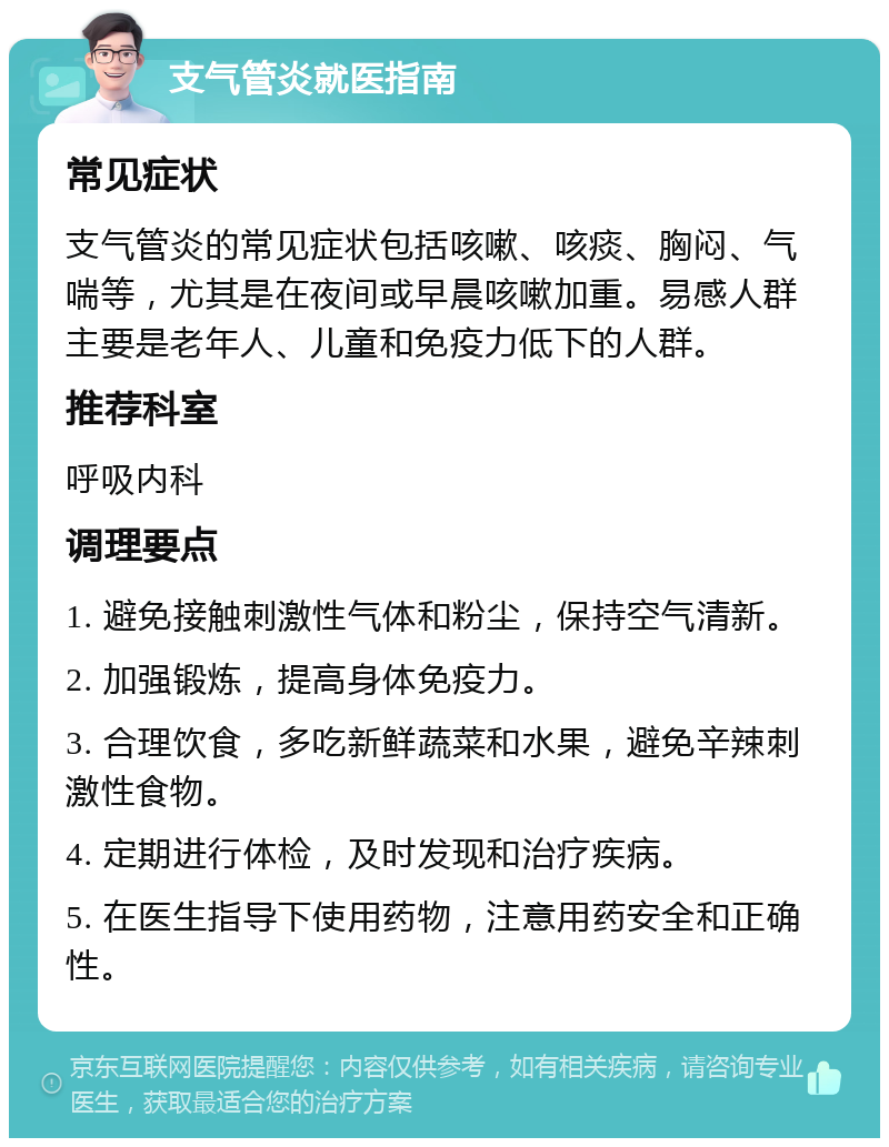 支气管炎就医指南 常见症状 支气管炎的常见症状包括咳嗽、咳痰、胸闷、气喘等，尤其是在夜间或早晨咳嗽加重。易感人群主要是老年人、儿童和免疫力低下的人群。 推荐科室 呼吸内科 调理要点 1. 避免接触刺激性气体和粉尘，保持空气清新。 2. 加强锻炼，提高身体免疫力。 3. 合理饮食，多吃新鲜蔬菜和水果，避免辛辣刺激性食物。 4. 定期进行体检，及时发现和治疗疾病。 5. 在医生指导下使用药物，注意用药安全和正确性。