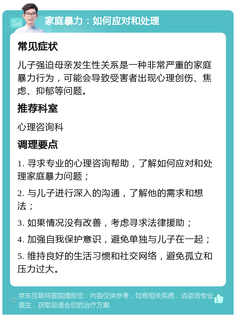 家庭暴力：如何应对和处理 常见症状 儿子强迫母亲发生性关系是一种非常严重的家庭暴力行为，可能会导致受害者出现心理创伤、焦虑、抑郁等问题。 推荐科室 心理咨询科 调理要点 1. 寻求专业的心理咨询帮助，了解如何应对和处理家庭暴力问题； 2. 与儿子进行深入的沟通，了解他的需求和想法； 3. 如果情况没有改善，考虑寻求法律援助； 4. 加强自我保护意识，避免单独与儿子在一起； 5. 维持良好的生活习惯和社交网络，避免孤立和压力过大。