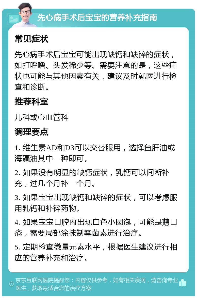 先心病手术后宝宝的营养补充指南 常见症状 先心病手术后宝宝可能出现缺钙和缺锌的症状，如打呼噜、头发稀少等。需要注意的是，这些症状也可能与其他因素有关，建议及时就医进行检查和诊断。 推荐科室 儿科或心血管科 调理要点 1. 维生素AD和D3可以交替服用，选择鱼肝油或海藻油其中一种即可。 2. 如果没有明显的缺钙症状，乳钙可以间断补充，过几个月补一个月。 3. 如果宝宝出现缺钙和缺锌的症状，可以考虑服用乳钙和补锌药物。 4. 如果宝宝口腔内出现白色小圆泡，可能是鹅口疮，需要局部涂抹制霉菌素进行治疗。 5. 定期检查微量元素水平，根据医生建议进行相应的营养补充和治疗。