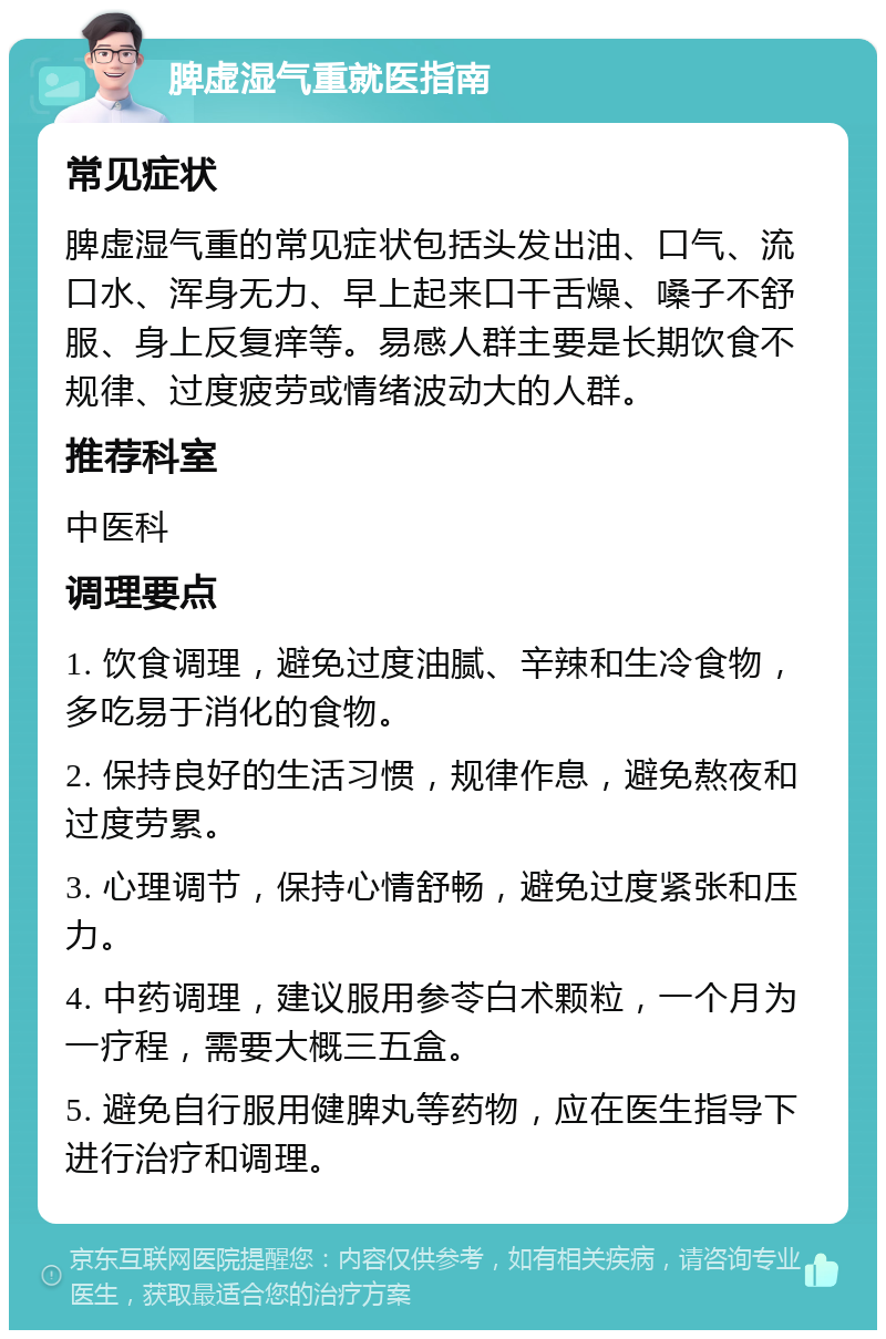 脾虚湿气重就医指南 常见症状 脾虚湿气重的常见症状包括头发出油、口气、流口水、浑身无力、早上起来口干舌燥、嗓子不舒服、身上反复痒等。易感人群主要是长期饮食不规律、过度疲劳或情绪波动大的人群。 推荐科室 中医科 调理要点 1. 饮食调理，避免过度油腻、辛辣和生冷食物，多吃易于消化的食物。 2. 保持良好的生活习惯，规律作息，避免熬夜和过度劳累。 3. 心理调节，保持心情舒畅，避免过度紧张和压力。 4. 中药调理，建议服用参苓白术颗粒，一个月为一疗程，需要大概三五盒。 5. 避免自行服用健脾丸等药物，应在医生指导下进行治疗和调理。