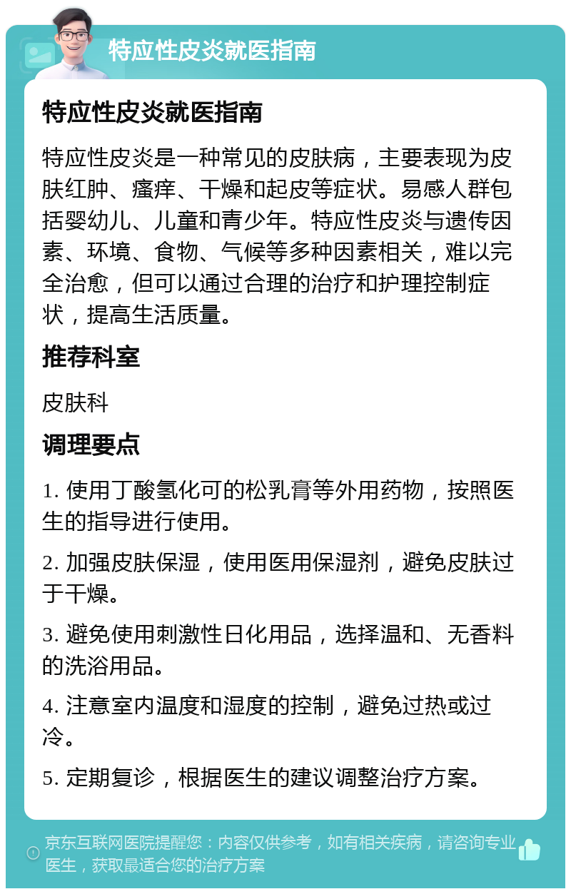 特应性皮炎就医指南 特应性皮炎就医指南 特应性皮炎是一种常见的皮肤病，主要表现为皮肤红肿、瘙痒、干燥和起皮等症状。易感人群包括婴幼儿、儿童和青少年。特应性皮炎与遗传因素、环境、食物、气候等多种因素相关，难以完全治愈，但可以通过合理的治疗和护理控制症状，提高生活质量。 推荐科室 皮肤科 调理要点 1. 使用丁酸氢化可的松乳膏等外用药物，按照医生的指导进行使用。 2. 加强皮肤保湿，使用医用保湿剂，避免皮肤过于干燥。 3. 避免使用刺激性日化用品，选择温和、无香料的洗浴用品。 4. 注意室内温度和湿度的控制，避免过热或过冷。 5. 定期复诊，根据医生的建议调整治疗方案。