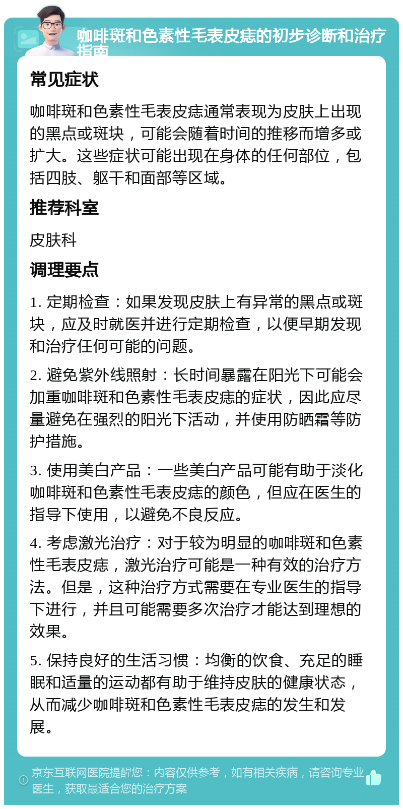 咖啡斑和色素性毛表皮痣的初步诊断和治疗指南 常见症状 咖啡斑和色素性毛表皮痣通常表现为皮肤上出现的黑点或斑块，可能会随着时间的推移而增多或扩大。这些症状可能出现在身体的任何部位，包括四肢、躯干和面部等区域。 推荐科室 皮肤科 调理要点 1. 定期检查：如果发现皮肤上有异常的黑点或斑块，应及时就医并进行定期检查，以便早期发现和治疗任何可能的问题。 2. 避免紫外线照射：长时间暴露在阳光下可能会加重咖啡斑和色素性毛表皮痣的症状，因此应尽量避免在强烈的阳光下活动，并使用防晒霜等防护措施。 3. 使用美白产品：一些美白产品可能有助于淡化咖啡斑和色素性毛表皮痣的颜色，但应在医生的指导下使用，以避免不良反应。 4. 考虑激光治疗：对于较为明显的咖啡斑和色素性毛表皮痣，激光治疗可能是一种有效的治疗方法。但是，这种治疗方式需要在专业医生的指导下进行，并且可能需要多次治疗才能达到理想的效果。 5. 保持良好的生活习惯：均衡的饮食、充足的睡眠和适量的运动都有助于维持皮肤的健康状态，从而减少咖啡斑和色素性毛表皮痣的发生和发展。