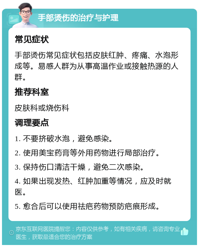 手部烫伤的治疗与护理 常见症状 手部烫伤常见症状包括皮肤红肿、疼痛、水泡形成等。易感人群为从事高温作业或接触热源的人群。 推荐科室 皮肤科或烧伤科 调理要点 1. 不要挤破水泡，避免感染。 2. 使用美宝药膏等外用药物进行局部治疗。 3. 保持伤口清洁干燥，避免二次感染。 4. 如果出现发热、红肿加重等情况，应及时就医。 5. 愈合后可以使用祛疤药物预防疤痕形成。