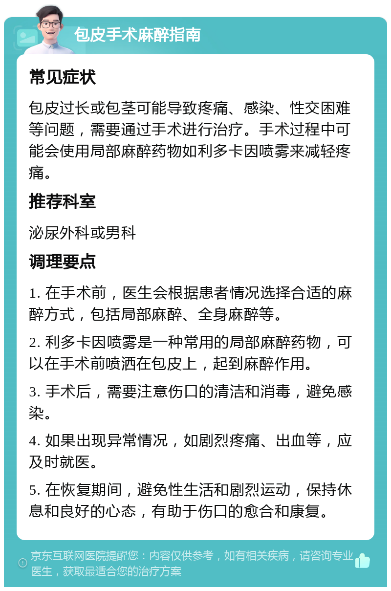 包皮手术麻醉指南 常见症状 包皮过长或包茎可能导致疼痛、感染、性交困难等问题，需要通过手术进行治疗。手术过程中可能会使用局部麻醉药物如利多卡因喷雾来减轻疼痛。 推荐科室 泌尿外科或男科 调理要点 1. 在手术前，医生会根据患者情况选择合适的麻醉方式，包括局部麻醉、全身麻醉等。 2. 利多卡因喷雾是一种常用的局部麻醉药物，可以在手术前喷洒在包皮上，起到麻醉作用。 3. 手术后，需要注意伤口的清洁和消毒，避免感染。 4. 如果出现异常情况，如剧烈疼痛、出血等，应及时就医。 5. 在恢复期间，避免性生活和剧烈运动，保持休息和良好的心态，有助于伤口的愈合和康复。