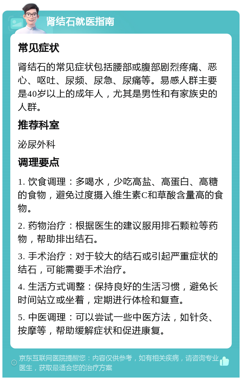 肾结石就医指南 常见症状 肾结石的常见症状包括腰部或腹部剧烈疼痛、恶心、呕吐、尿频、尿急、尿痛等。易感人群主要是40岁以上的成年人，尤其是男性和有家族史的人群。 推荐科室 泌尿外科 调理要点 1. 饮食调理：多喝水，少吃高盐、高蛋白、高糖的食物，避免过度摄入维生素C和草酸含量高的食物。 2. 药物治疗：根据医生的建议服用排石颗粒等药物，帮助排出结石。 3. 手术治疗：对于较大的结石或引起严重症状的结石，可能需要手术治疗。 4. 生活方式调整：保持良好的生活习惯，避免长时间站立或坐着，定期进行体检和复查。 5. 中医调理：可以尝试一些中医方法，如针灸、按摩等，帮助缓解症状和促进康复。