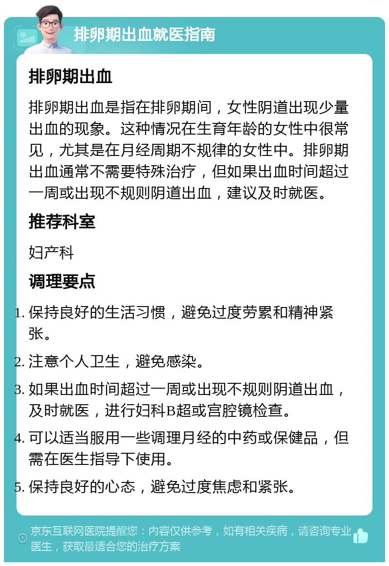 排卵期出血就医指南 排卵期出血 排卵期出血是指在排卵期间，女性阴道出现少量出血的现象。这种情况在生育年龄的女性中很常见，尤其是在月经周期不规律的女性中。排卵期出血通常不需要特殊治疗，但如果出血时间超过一周或出现不规则阴道出血，建议及时就医。 推荐科室 妇产科 调理要点 保持良好的生活习惯，避免过度劳累和精神紧张。 注意个人卫生，避免感染。 如果出血时间超过一周或出现不规则阴道出血，及时就医，进行妇科B超或宫腔镜检查。 可以适当服用一些调理月经的中药或保健品，但需在医生指导下使用。 保持良好的心态，避免过度焦虑和紧张。