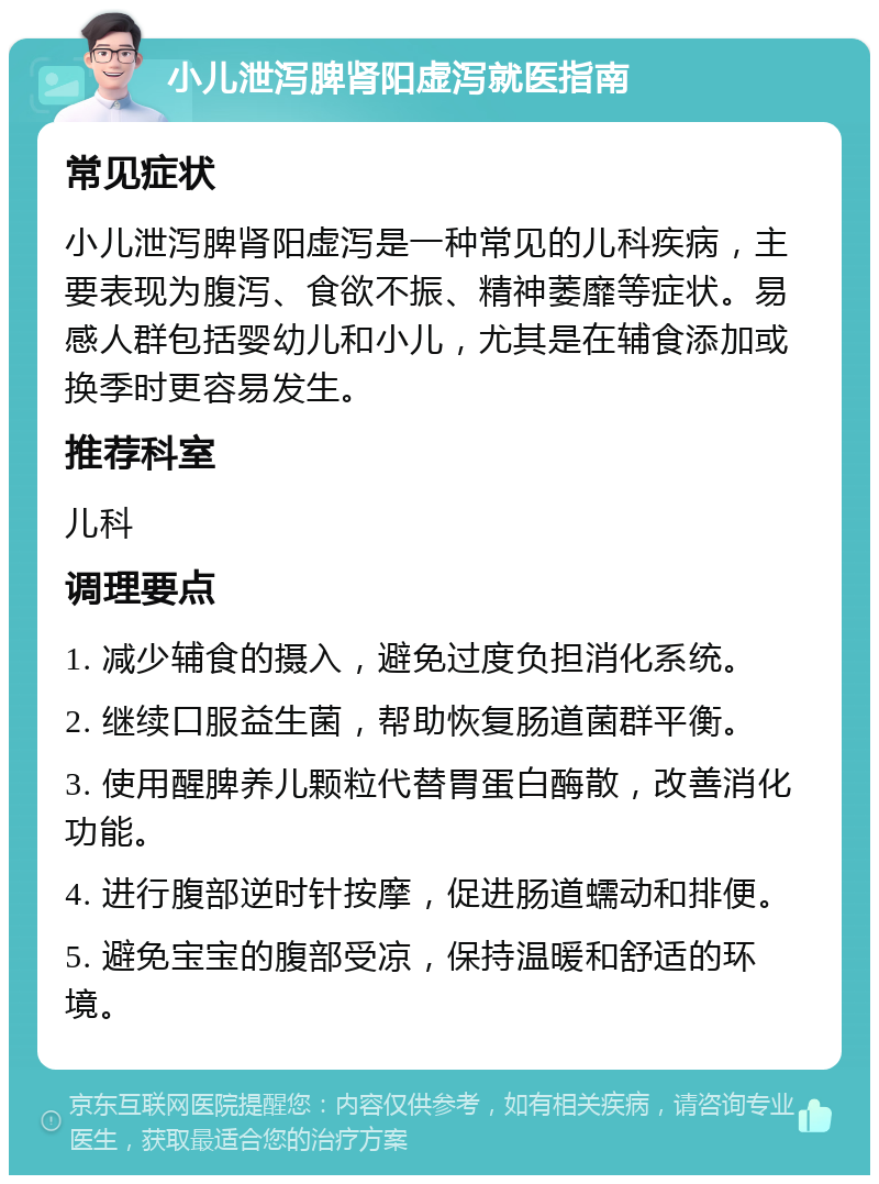 小儿泄泻脾肾阳虚泻就医指南 常见症状 小儿泄泻脾肾阳虚泻是一种常见的儿科疾病，主要表现为腹泻、食欲不振、精神萎靡等症状。易感人群包括婴幼儿和小儿，尤其是在辅食添加或换季时更容易发生。 推荐科室 儿科 调理要点 1. 减少辅食的摄入，避免过度负担消化系统。 2. 继续口服益生菌，帮助恢复肠道菌群平衡。 3. 使用醒脾养儿颗粒代替胃蛋白酶散，改善消化功能。 4. 进行腹部逆时针按摩，促进肠道蠕动和排便。 5. 避免宝宝的腹部受凉，保持温暖和舒适的环境。