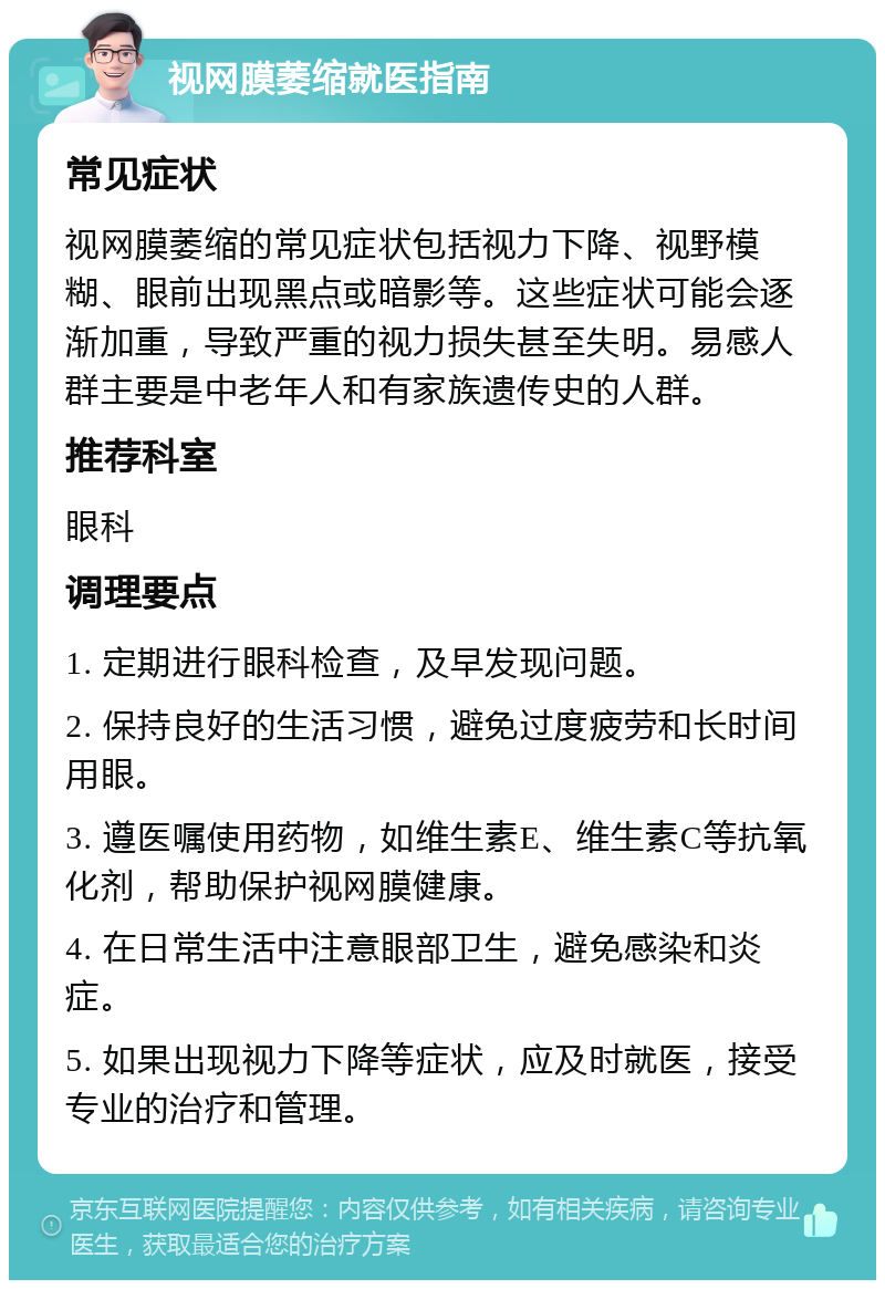 视网膜萎缩就医指南 常见症状 视网膜萎缩的常见症状包括视力下降、视野模糊、眼前出现黑点或暗影等。这些症状可能会逐渐加重，导致严重的视力损失甚至失明。易感人群主要是中老年人和有家族遗传史的人群。 推荐科室 眼科 调理要点 1. 定期进行眼科检查，及早发现问题。 2. 保持良好的生活习惯，避免过度疲劳和长时间用眼。 3. 遵医嘱使用药物，如维生素E、维生素C等抗氧化剂，帮助保护视网膜健康。 4. 在日常生活中注意眼部卫生，避免感染和炎症。 5. 如果出现视力下降等症状，应及时就医，接受专业的治疗和管理。