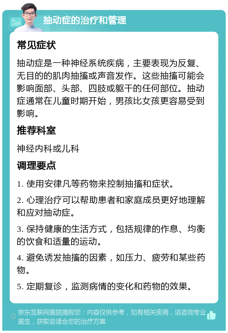 抽动症的治疗和管理 常见症状 抽动症是一种神经系统疾病，主要表现为反复、无目的的肌肉抽搐或声音发作。这些抽搐可能会影响面部、头部、四肢或躯干的任何部位。抽动症通常在儿童时期开始，男孩比女孩更容易受到影响。 推荐科室 神经内科或儿科 调理要点 1. 使用安律凡等药物来控制抽搐和症状。 2. 心理治疗可以帮助患者和家庭成员更好地理解和应对抽动症。 3. 保持健康的生活方式，包括规律的作息、均衡的饮食和适量的运动。 4. 避免诱发抽搐的因素，如压力、疲劳和某些药物。 5. 定期复诊，监测病情的变化和药物的效果。