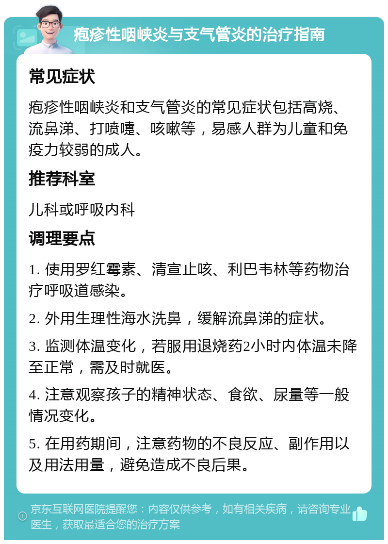 疱疹性咽峡炎与支气管炎的治疗指南 常见症状 疱疹性咽峡炎和支气管炎的常见症状包括高烧、流鼻涕、打喷嚏、咳嗽等，易感人群为儿童和免疫力较弱的成人。 推荐科室 儿科或呼吸内科 调理要点 1. 使用罗红霉素、清宣止咳、利巴韦林等药物治疗呼吸道感染。 2. 外用生理性海水洗鼻，缓解流鼻涕的症状。 3. 监测体温变化，若服用退烧药2小时内体温未降至正常，需及时就医。 4. 注意观察孩子的精神状态、食欲、尿量等一般情况变化。 5. 在用药期间，注意药物的不良反应、副作用以及用法用量，避免造成不良后果。