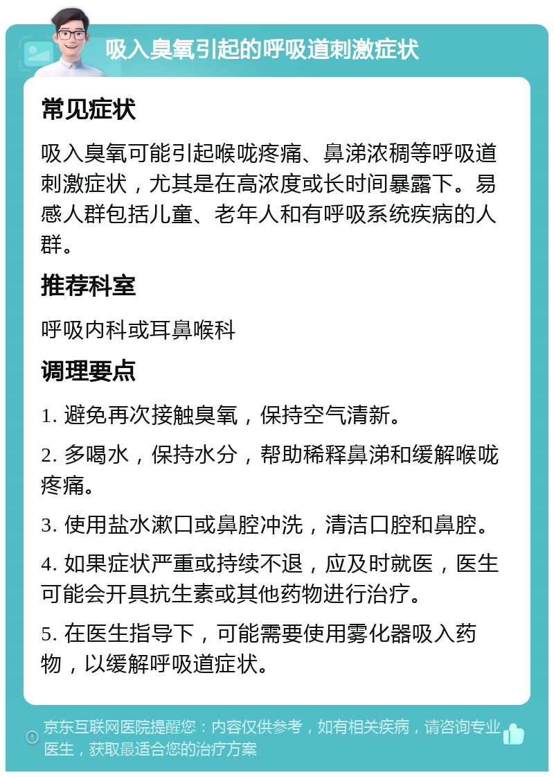 吸入臭氧引起的呼吸道刺激症状 常见症状 吸入臭氧可能引起喉咙疼痛、鼻涕浓稠等呼吸道刺激症状，尤其是在高浓度或长时间暴露下。易感人群包括儿童、老年人和有呼吸系统疾病的人群。 推荐科室 呼吸内科或耳鼻喉科 调理要点 1. 避免再次接触臭氧，保持空气清新。 2. 多喝水，保持水分，帮助稀释鼻涕和缓解喉咙疼痛。 3. 使用盐水漱口或鼻腔冲洗，清洁口腔和鼻腔。 4. 如果症状严重或持续不退，应及时就医，医生可能会开具抗生素或其他药物进行治疗。 5. 在医生指导下，可能需要使用雾化器吸入药物，以缓解呼吸道症状。