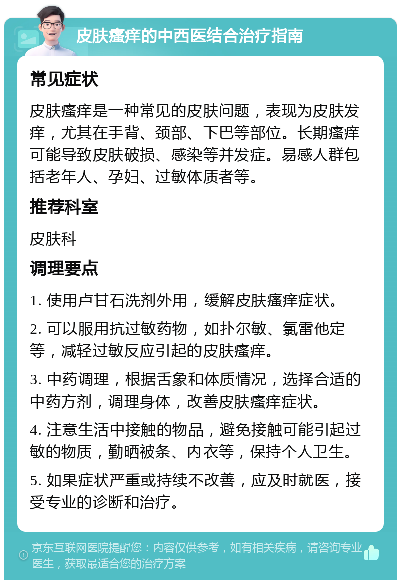 皮肤瘙痒的中西医结合治疗指南 常见症状 皮肤瘙痒是一种常见的皮肤问题，表现为皮肤发痒，尤其在手背、颈部、下巴等部位。长期瘙痒可能导致皮肤破损、感染等并发症。易感人群包括老年人、孕妇、过敏体质者等。 推荐科室 皮肤科 调理要点 1. 使用卢甘石洗剂外用，缓解皮肤瘙痒症状。 2. 可以服用抗过敏药物，如扑尔敏、氯雷他定等，减轻过敏反应引起的皮肤瘙痒。 3. 中药调理，根据舌象和体质情况，选择合适的中药方剂，调理身体，改善皮肤瘙痒症状。 4. 注意生活中接触的物品，避免接触可能引起过敏的物质，勤晒被条、内衣等，保持个人卫生。 5. 如果症状严重或持续不改善，应及时就医，接受专业的诊断和治疗。