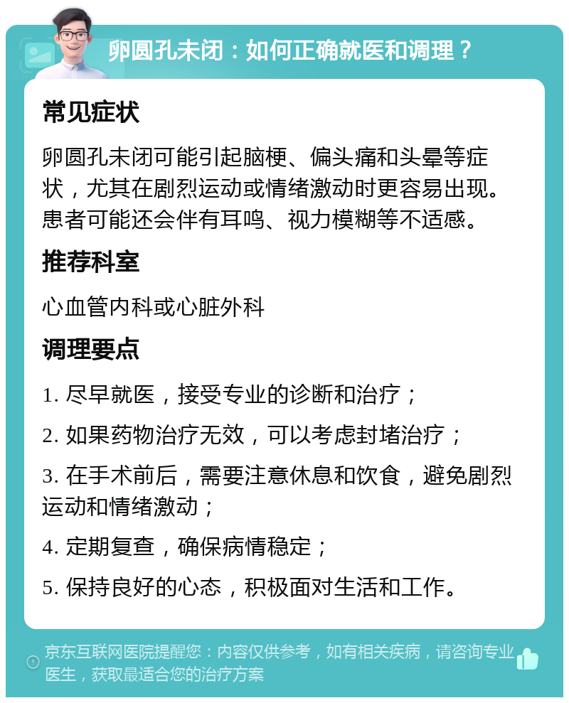 卵圆孔未闭：如何正确就医和调理？ 常见症状 卵圆孔未闭可能引起脑梗、偏头痛和头晕等症状，尤其在剧烈运动或情绪激动时更容易出现。患者可能还会伴有耳鸣、视力模糊等不适感。 推荐科室 心血管内科或心脏外科 调理要点 1. 尽早就医，接受专业的诊断和治疗； 2. 如果药物治疗无效，可以考虑封堵治疗； 3. 在手术前后，需要注意休息和饮食，避免剧烈运动和情绪激动； 4. 定期复查，确保病情稳定； 5. 保持良好的心态，积极面对生活和工作。