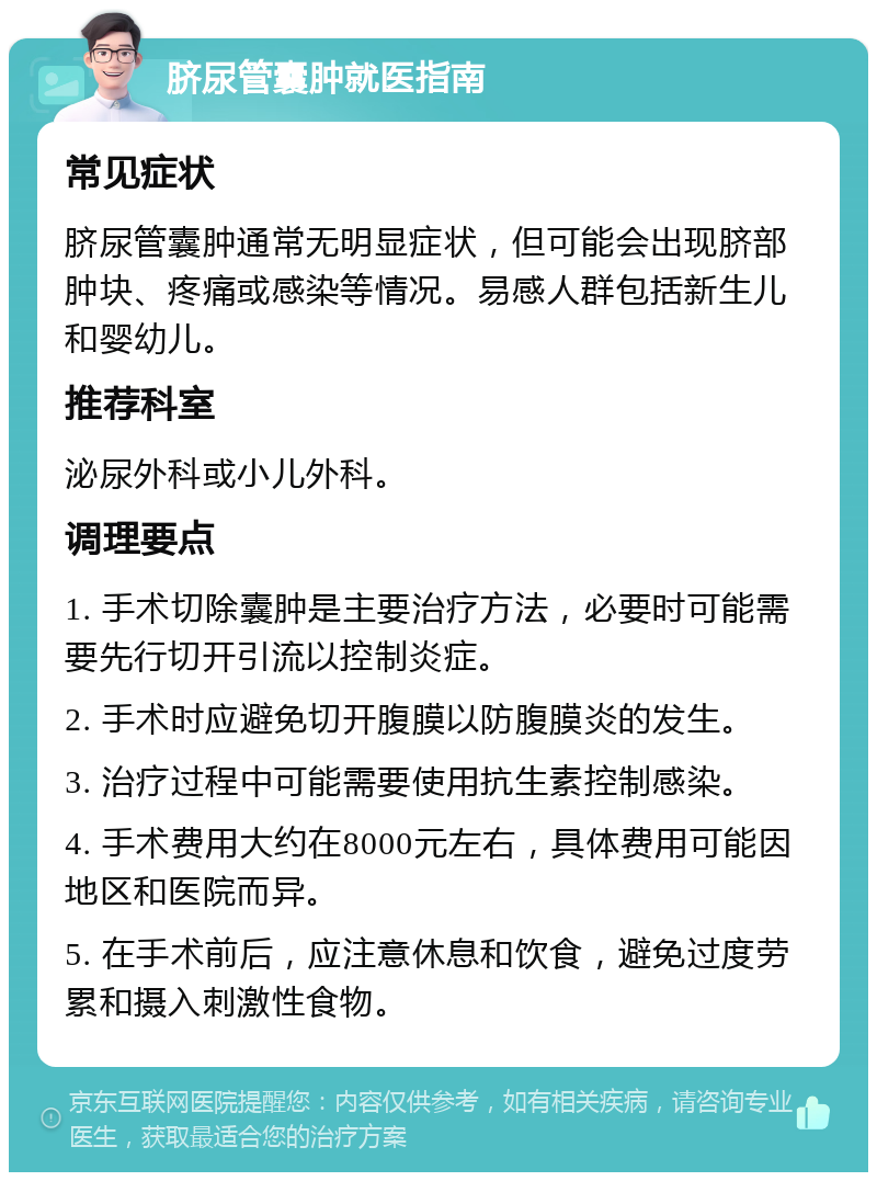 脐尿管囊肿就医指南 常见症状 脐尿管囊肿通常无明显症状，但可能会出现脐部肿块、疼痛或感染等情况。易感人群包括新生儿和婴幼儿。 推荐科室 泌尿外科或小儿外科。 调理要点 1. 手术切除囊肿是主要治疗方法，必要时可能需要先行切开引流以控制炎症。 2. 手术时应避免切开腹膜以防腹膜炎的发生。 3. 治疗过程中可能需要使用抗生素控制感染。 4. 手术费用大约在8000元左右，具体费用可能因地区和医院而异。 5. 在手术前后，应注意休息和饮食，避免过度劳累和摄入刺激性食物。