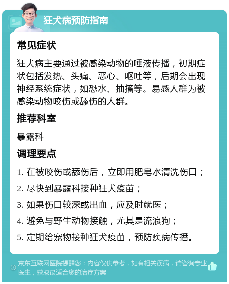 狂犬病预防指南 常见症状 狂犬病主要通过被感染动物的唾液传播，初期症状包括发热、头痛、恶心、呕吐等，后期会出现神经系统症状，如恐水、抽搐等。易感人群为被感染动物咬伤或舔伤的人群。 推荐科室 暴露科 调理要点 1. 在被咬伤或舔伤后，立即用肥皂水清洗伤口； 2. 尽快到暴露科接种狂犬疫苗； 3. 如果伤口较深或出血，应及时就医； 4. 避免与野生动物接触，尤其是流浪狗； 5. 定期给宠物接种狂犬疫苗，预防疾病传播。