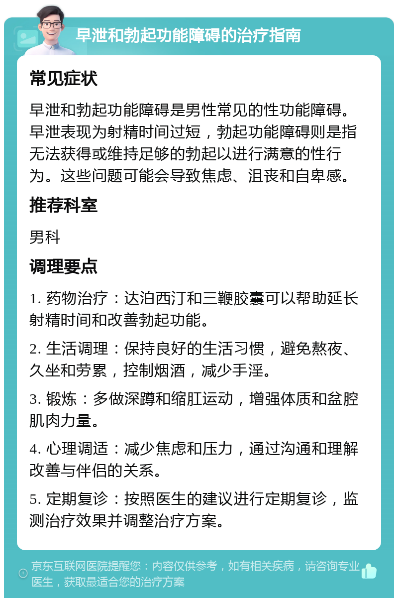 早泄和勃起功能障碍的治疗指南 常见症状 早泄和勃起功能障碍是男性常见的性功能障碍。早泄表现为射精时间过短，勃起功能障碍则是指无法获得或维持足够的勃起以进行满意的性行为。这些问题可能会导致焦虑、沮丧和自卑感。 推荐科室 男科 调理要点 1. 药物治疗：达泊西汀和三鞭胶囊可以帮助延长射精时间和改善勃起功能。 2. 生活调理：保持良好的生活习惯，避免熬夜、久坐和劳累，控制烟酒，减少手淫。 3. 锻炼：多做深蹲和缩肛运动，增强体质和盆腔肌肉力量。 4. 心理调适：减少焦虑和压力，通过沟通和理解改善与伴侣的关系。 5. 定期复诊：按照医生的建议进行定期复诊，监测治疗效果并调整治疗方案。