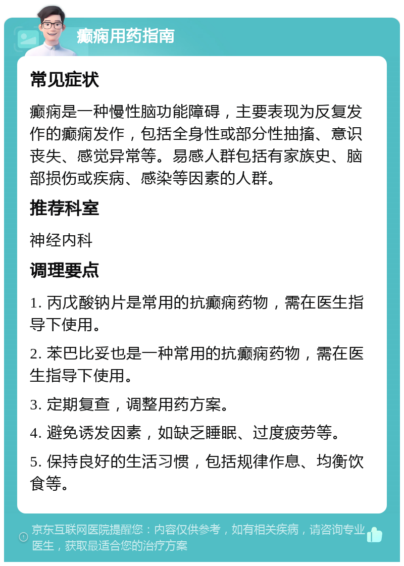 癫痫用药指南 常见症状 癫痫是一种慢性脑功能障碍，主要表现为反复发作的癫痫发作，包括全身性或部分性抽搐、意识丧失、感觉异常等。易感人群包括有家族史、脑部损伤或疾病、感染等因素的人群。 推荐科室 神经内科 调理要点 1. 丙戊酸钠片是常用的抗癫痫药物，需在医生指导下使用。 2. 苯巴比妥也是一种常用的抗癫痫药物，需在医生指导下使用。 3. 定期复查，调整用药方案。 4. 避免诱发因素，如缺乏睡眠、过度疲劳等。 5. 保持良好的生活习惯，包括规律作息、均衡饮食等。