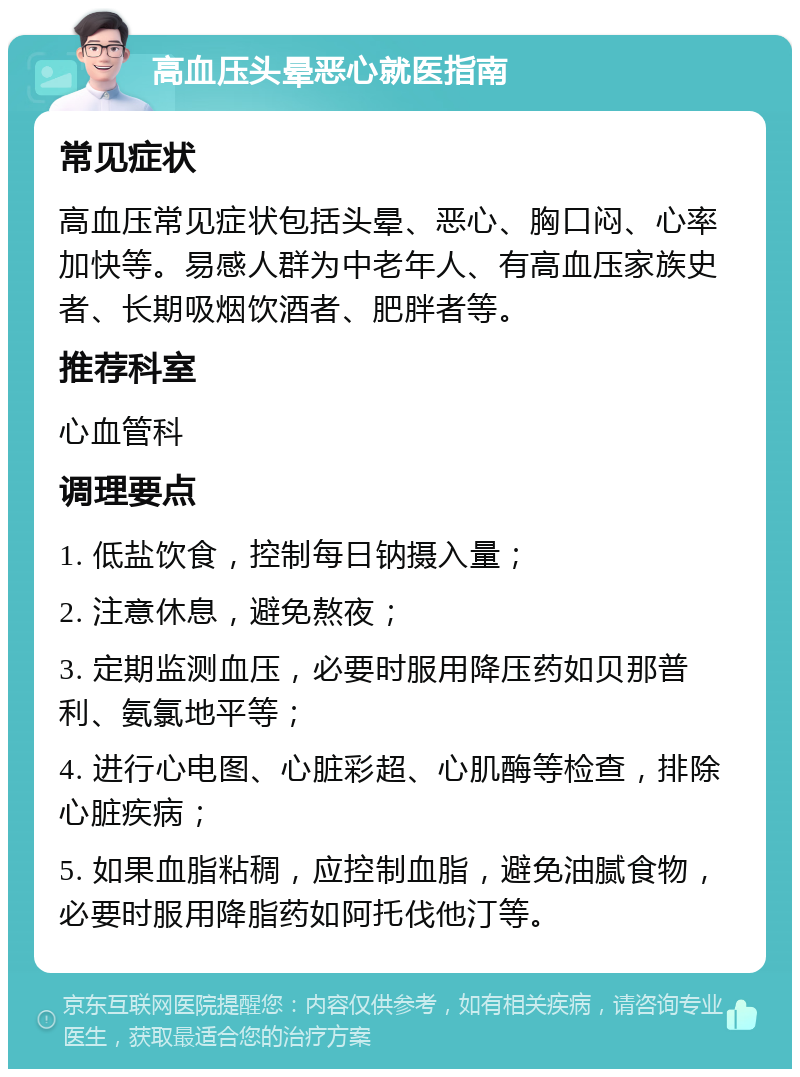 高血压头晕恶心就医指南 常见症状 高血压常见症状包括头晕、恶心、胸口闷、心率加快等。易感人群为中老年人、有高血压家族史者、长期吸烟饮酒者、肥胖者等。 推荐科室 心血管科 调理要点 1. 低盐饮食，控制每日钠摄入量； 2. 注意休息，避免熬夜； 3. 定期监测血压，必要时服用降压药如贝那普利、氨氯地平等； 4. 进行心电图、心脏彩超、心肌酶等检查，排除心脏疾病； 5. 如果血脂粘稠，应控制血脂，避免油腻食物，必要时服用降脂药如阿托伐他汀等。