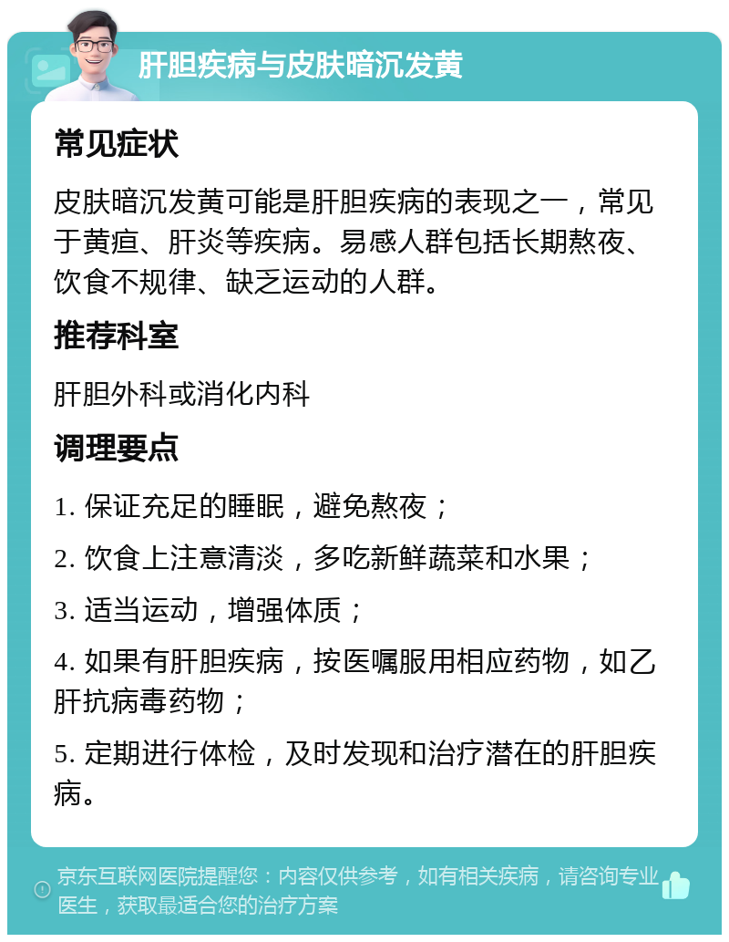 肝胆疾病与皮肤暗沉发黄 常见症状 皮肤暗沉发黄可能是肝胆疾病的表现之一，常见于黄疸、肝炎等疾病。易感人群包括长期熬夜、饮食不规律、缺乏运动的人群。 推荐科室 肝胆外科或消化内科 调理要点 1. 保证充足的睡眠，避免熬夜； 2. 饮食上注意清淡，多吃新鲜蔬菜和水果； 3. 适当运动，增强体质； 4. 如果有肝胆疾病，按医嘱服用相应药物，如乙肝抗病毒药物； 5. 定期进行体检，及时发现和治疗潜在的肝胆疾病。