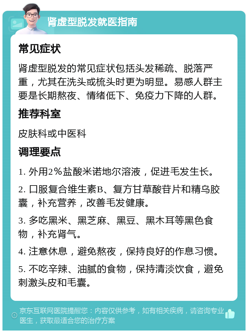 肾虚型脱发就医指南 常见症状 肾虚型脱发的常见症状包括头发稀疏、脱落严重，尤其在洗头或梳头时更为明显。易感人群主要是长期熬夜、情绪低下、免疫力下降的人群。 推荐科室 皮肤科或中医科 调理要点 1. 外用2％盐酸米诺地尔溶液，促进毛发生长。 2. 口服复合维生素B、复方甘草酸苷片和精乌胶囊，补充营养，改善毛发健康。 3. 多吃黑米、黑芝麻、黑豆、黑木耳等黑色食物，补充肾气。 4. 注意休息，避免熬夜，保持良好的作息习惯。 5. 不吃辛辣、油腻的食物，保持清淡饮食，避免刺激头皮和毛囊。