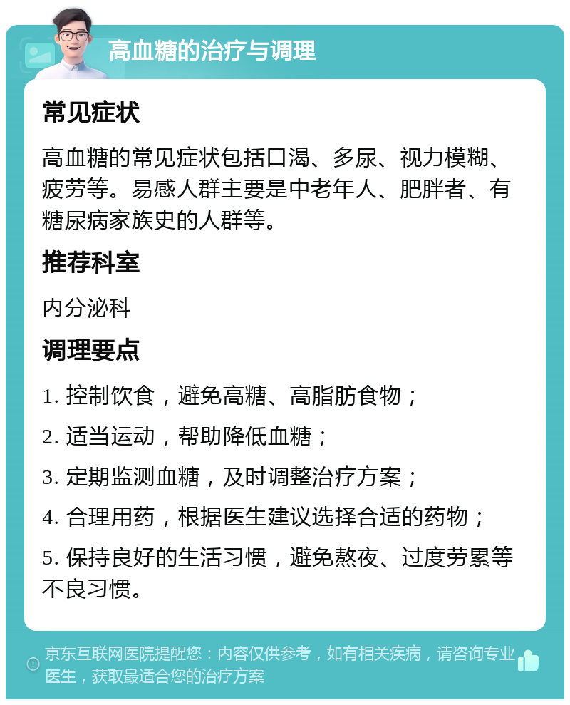 高血糖的治疗与调理 常见症状 高血糖的常见症状包括口渴、多尿、视力模糊、疲劳等。易感人群主要是中老年人、肥胖者、有糖尿病家族史的人群等。 推荐科室 内分泌科 调理要点 1. 控制饮食，避免高糖、高脂肪食物； 2. 适当运动，帮助降低血糖； 3. 定期监测血糖，及时调整治疗方案； 4. 合理用药，根据医生建议选择合适的药物； 5. 保持良好的生活习惯，避免熬夜、过度劳累等不良习惯。