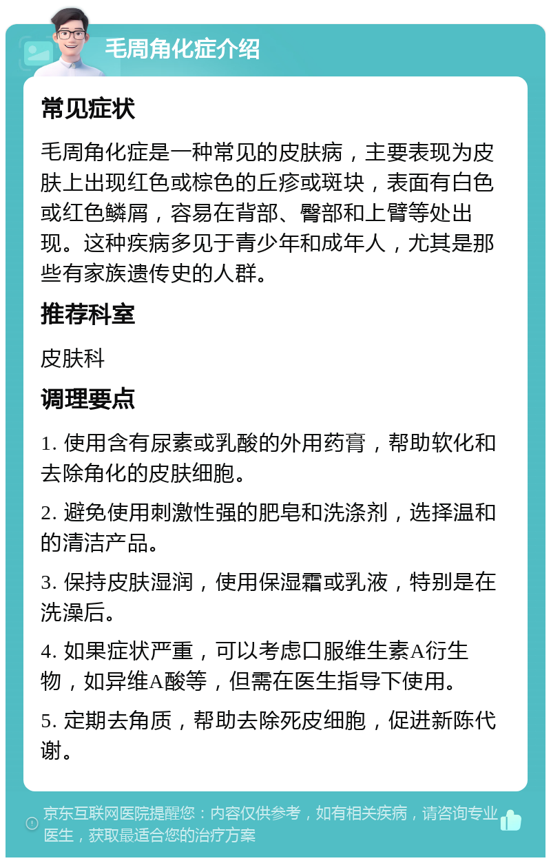 毛周角化症介绍 常见症状 毛周角化症是一种常见的皮肤病，主要表现为皮肤上出现红色或棕色的丘疹或斑块，表面有白色或红色鳞屑，容易在背部、臀部和上臂等处出现。这种疾病多见于青少年和成年人，尤其是那些有家族遗传史的人群。 推荐科室 皮肤科 调理要点 1. 使用含有尿素或乳酸的外用药膏，帮助软化和去除角化的皮肤细胞。 2. 避免使用刺激性强的肥皂和洗涤剂，选择温和的清洁产品。 3. 保持皮肤湿润，使用保湿霜或乳液，特别是在洗澡后。 4. 如果症状严重，可以考虑口服维生素A衍生物，如异维A酸等，但需在医生指导下使用。 5. 定期去角质，帮助去除死皮细胞，促进新陈代谢。