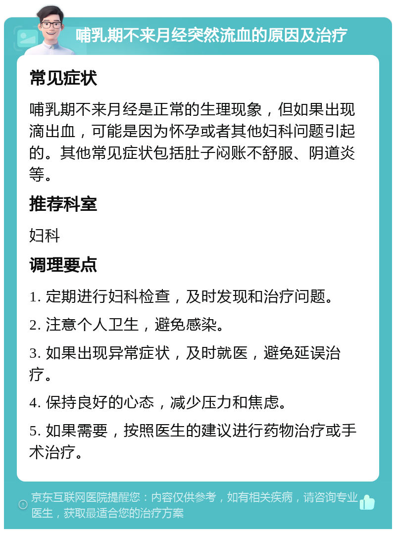 哺乳期不来月经突然流血的原因及治疗 常见症状 哺乳期不来月经是正常的生理现象，但如果出现滴出血，可能是因为怀孕或者其他妇科问题引起的。其他常见症状包括肚子闷账不舒服、阴道炎等。 推荐科室 妇科 调理要点 1. 定期进行妇科检查，及时发现和治疗问题。 2. 注意个人卫生，避免感染。 3. 如果出现异常症状，及时就医，避免延误治疗。 4. 保持良好的心态，减少压力和焦虑。 5. 如果需要，按照医生的建议进行药物治疗或手术治疗。