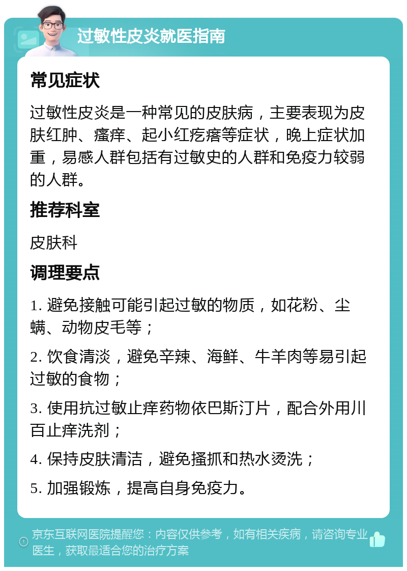 过敏性皮炎就医指南 常见症状 过敏性皮炎是一种常见的皮肤病，主要表现为皮肤红肿、瘙痒、起小红疙瘩等症状，晚上症状加重，易感人群包括有过敏史的人群和免疫力较弱的人群。 推荐科室 皮肤科 调理要点 1. 避免接触可能引起过敏的物质，如花粉、尘螨、动物皮毛等； 2. 饮食清淡，避免辛辣、海鲜、牛羊肉等易引起过敏的食物； 3. 使用抗过敏止痒药物依巴斯汀片，配合外用川百止痒洗剂； 4. 保持皮肤清洁，避免搔抓和热水烫洗； 5. 加强锻炼，提高自身免疫力。