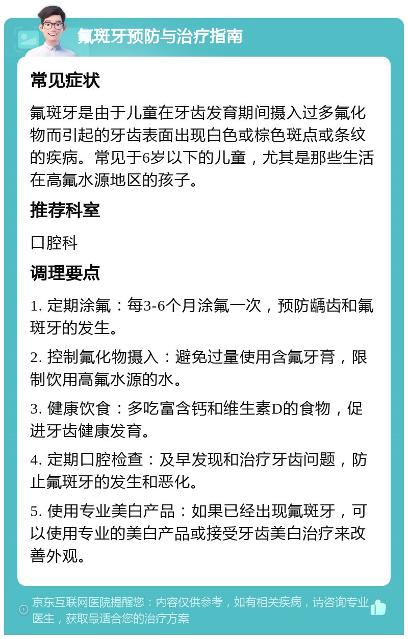 氟斑牙预防与治疗指南 常见症状 氟斑牙是由于儿童在牙齿发育期间摄入过多氟化物而引起的牙齿表面出现白色或棕色斑点或条纹的疾病。常见于6岁以下的儿童，尤其是那些生活在高氟水源地区的孩子。 推荐科室 口腔科 调理要点 1. 定期涂氟：每3-6个月涂氟一次，预防龋齿和氟斑牙的发生。 2. 控制氟化物摄入：避免过量使用含氟牙膏，限制饮用高氟水源的水。 3. 健康饮食：多吃富含钙和维生素D的食物，促进牙齿健康发育。 4. 定期口腔检查：及早发现和治疗牙齿问题，防止氟斑牙的发生和恶化。 5. 使用专业美白产品：如果已经出现氟斑牙，可以使用专业的美白产品或接受牙齿美白治疗来改善外观。