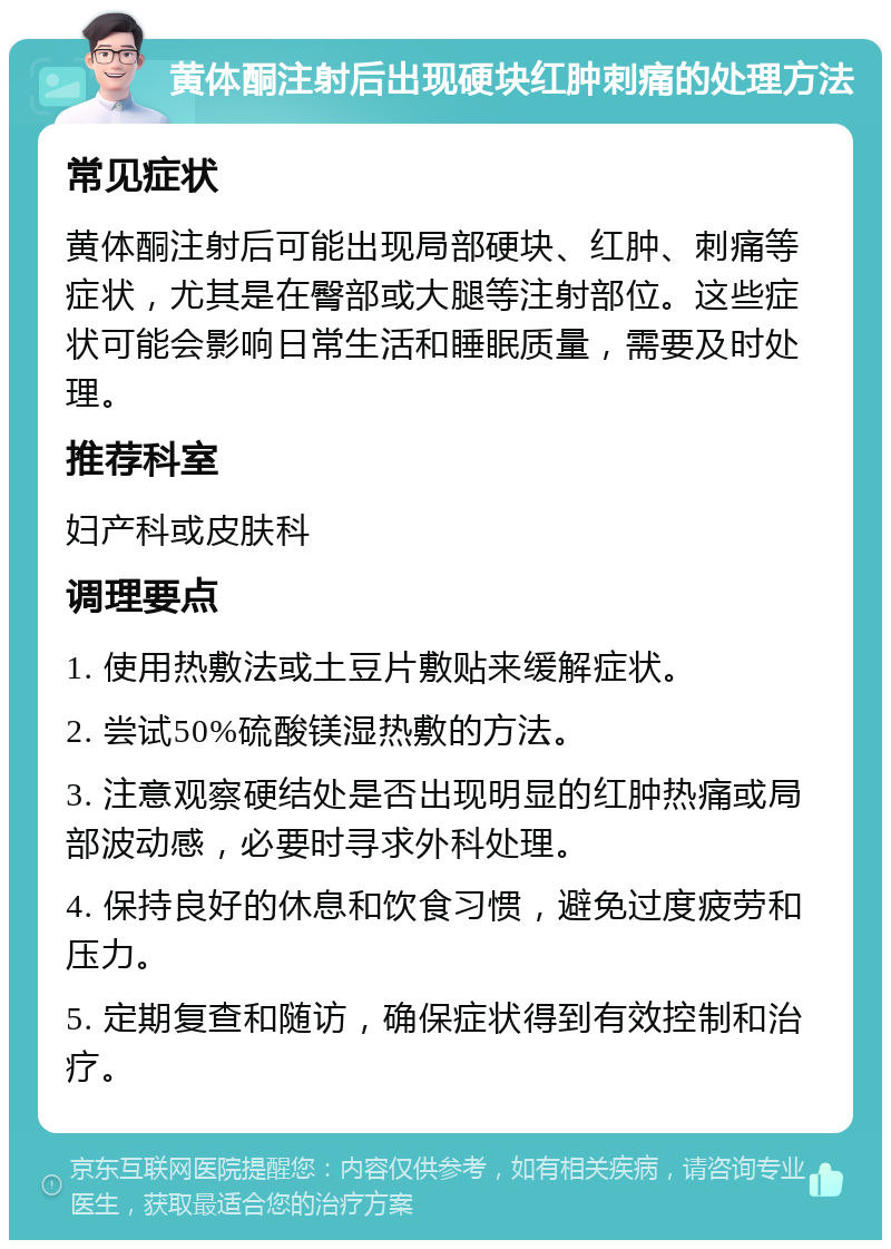 黄体酮注射后出现硬块红肿刺痛的处理方法 常见症状 黄体酮注射后可能出现局部硬块、红肿、刺痛等症状，尤其是在臀部或大腿等注射部位。这些症状可能会影响日常生活和睡眠质量，需要及时处理。 推荐科室 妇产科或皮肤科 调理要点 1. 使用热敷法或土豆片敷贴来缓解症状。 2. 尝试50%硫酸镁湿热敷的方法。 3. 注意观察硬结处是否出现明显的红肿热痛或局部波动感，必要时寻求外科处理。 4. 保持良好的休息和饮食习惯，避免过度疲劳和压力。 5. 定期复查和随访，确保症状得到有效控制和治疗。